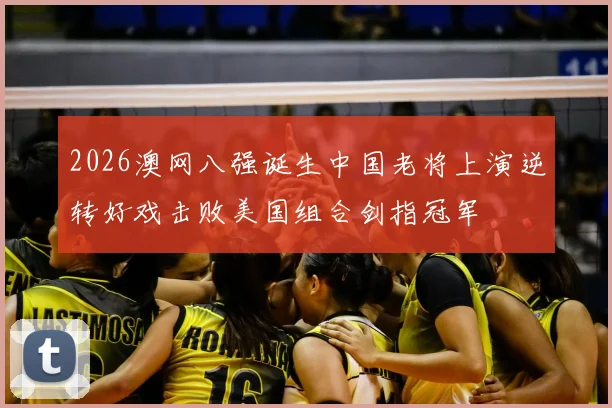 2026澳网八强诞生中国老将上演逆转好戏击败美国组合剑指冠军