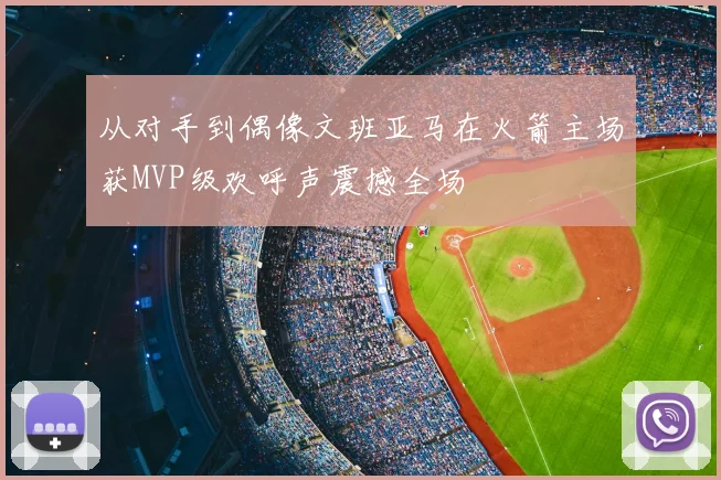 从对手到偶像文班亚马在火箭主场获MVP级欢呼声震撼全场