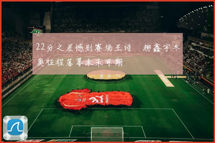 22分之差憾别赛场王诗玥柳鑫宇冬奥征程落幕未来可期