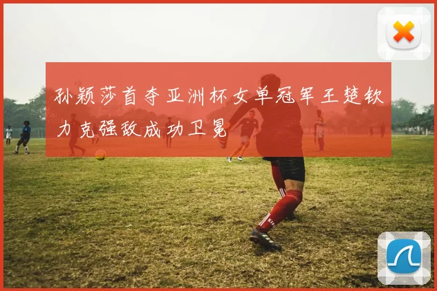 孙颖莎首夺亚洲杯女单冠军王楚钦力克强敌成功卫冕